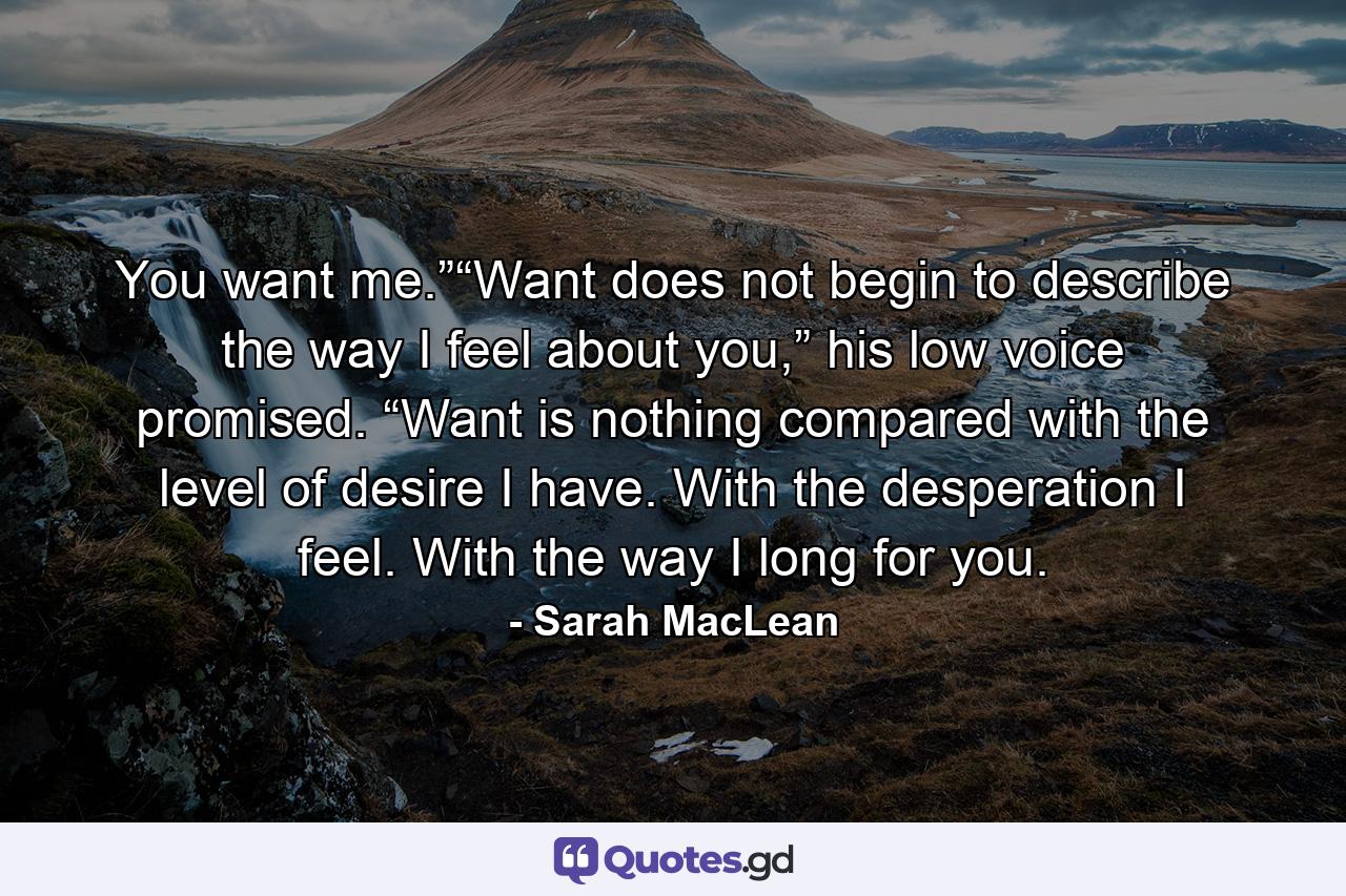 You want me.”“Want does not begin to describe the way I feel about you,” his low voice promised. “Want is nothing compared with the level of desire I have. With the desperation I feel. With the way I long for you. - Quote by Sarah MacLean