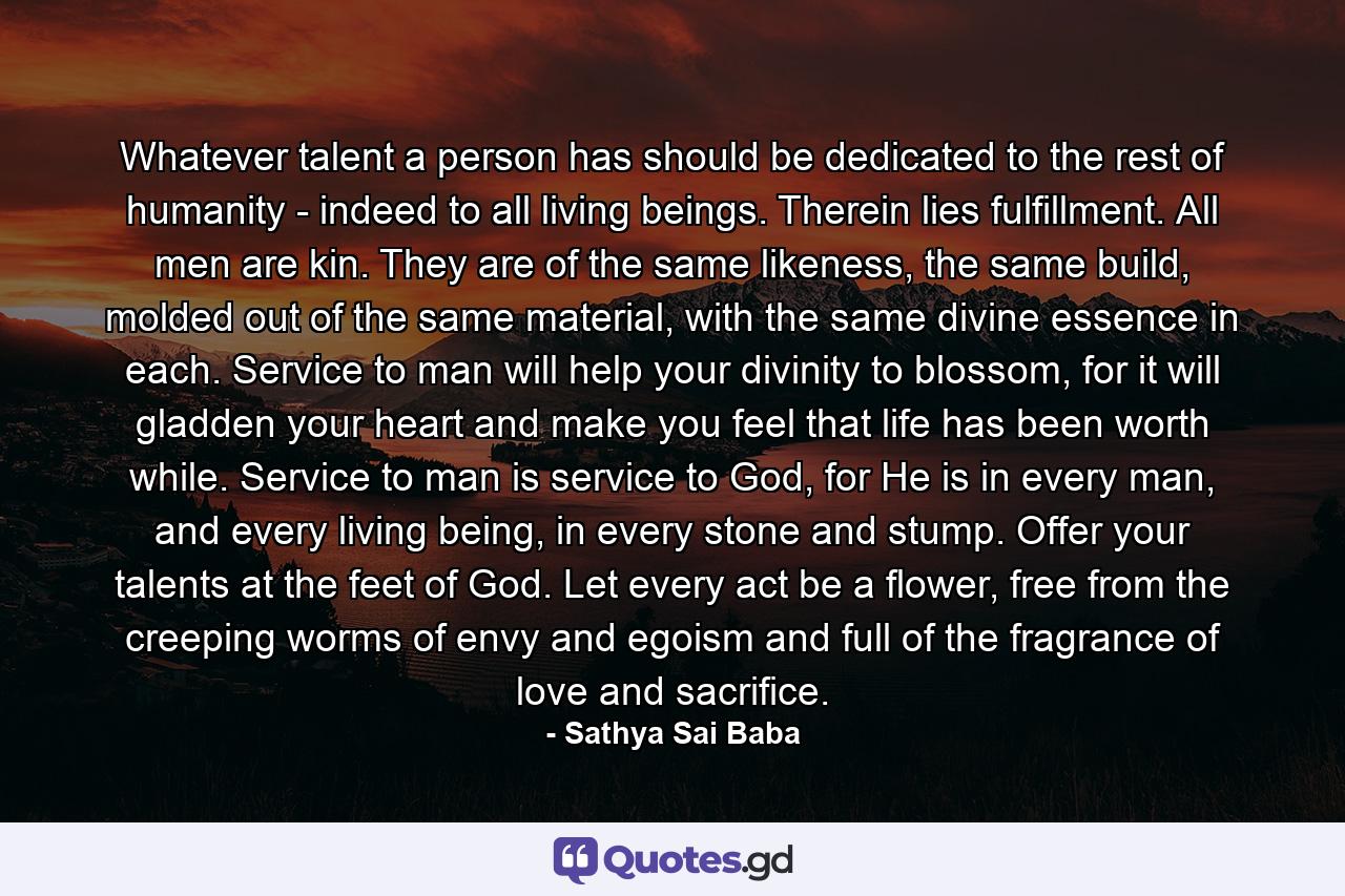 Whatever talent a person has should be dedicated to the rest of humanity - indeed to all living beings. Therein lies fulfillment. All men are kin. They are of the same likeness, the same build, molded out of the same material, with the same divine essence in each. Service to man will help your divinity to blossom, for it will gladden your heart and make you feel that life has been worth while. Service to man is service to God, for He is in every man, and every living being, in every stone and stump. Offer your talents at the feet of God. Let every act be a flower, free from the creeping worms of envy and egoism and full of the fragrance of love and sacrifice. - Quote by Sathya Sai Baba