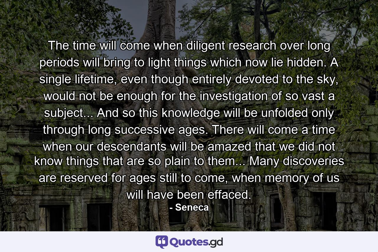 The time will come when diligent research over long periods will bring to light things which now lie hidden. A single lifetime, even though entirely devoted to the sky, would not be enough for the investigation of so vast a subject... And so this knowledge will be unfolded only through long successive ages. There will come a time when our descendants will be amazed that we did not know things that are so plain to them... Many discoveries are reserved for ages still to come, when memory of us will have been effaced. - Quote by Seneca