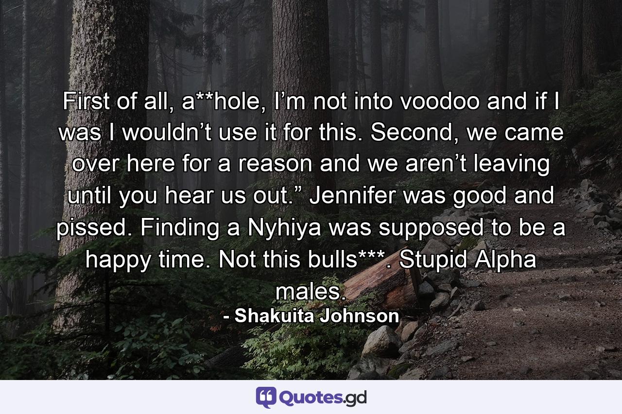 First of all, a**hole, I’m not into voodoo and if I was I wouldn’t use it for this. Second, we came over here for a reason and we aren’t leaving until you hear us out.” Jennifer was good and pissed. Finding a Nyhiya was supposed to be a happy time. Not this bulls***. Stupid Alpha males. - Quote by Shakuita Johnson