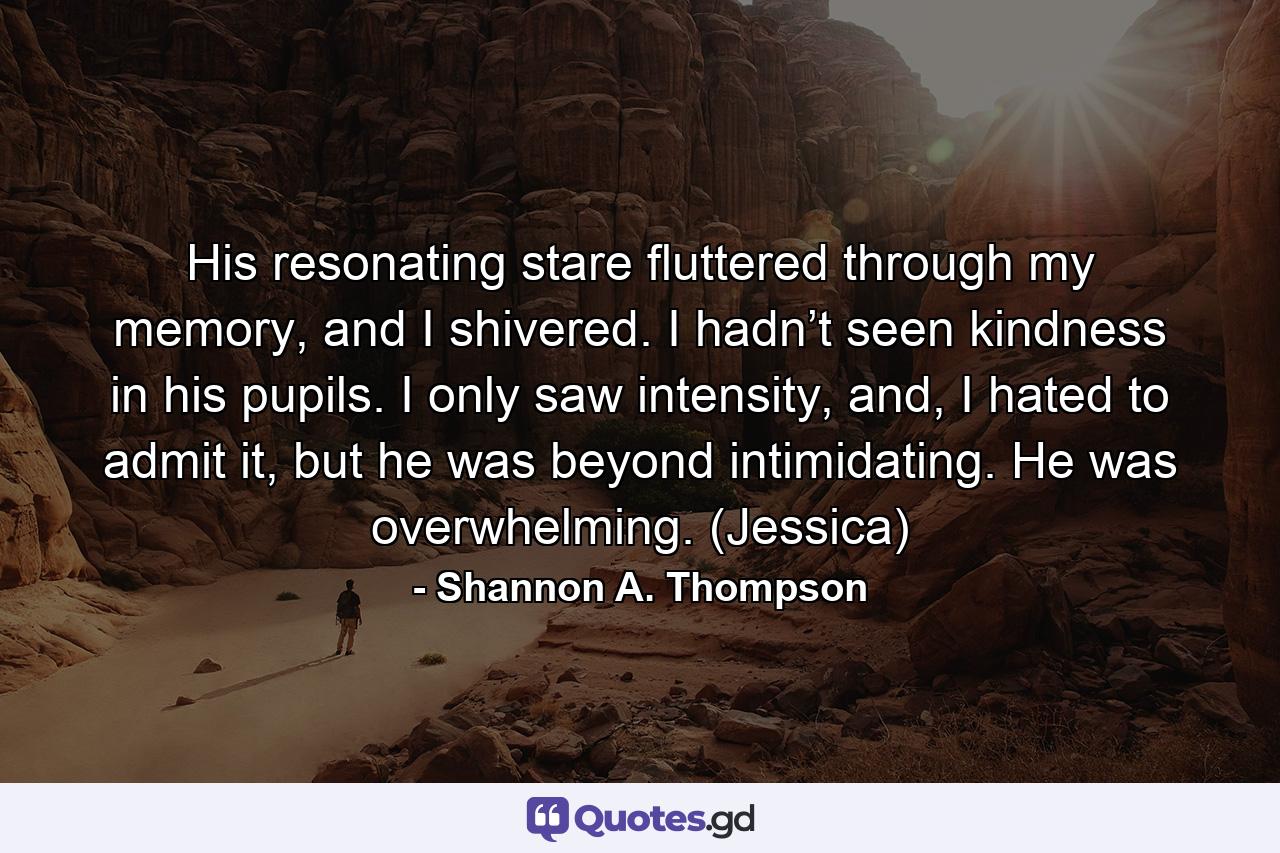 His resonating stare fluttered through my memory, and I shivered. I hadn’t seen kindness in his pupils. I only saw intensity, and, I hated to admit it, but he was beyond intimidating. He was overwhelming. (Jessica) - Quote by Shannon A. Thompson