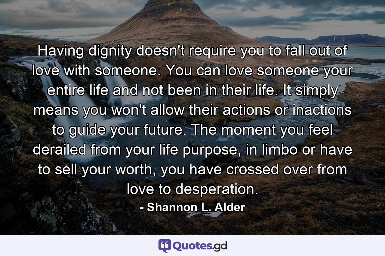 Having dignity doesn't require you to fall out of love with someone. You can love someone your entire life and not been in their life. It simply means you won't allow their actions or inactions to guide your future. The moment you feel derailed from your life purpose, in limbo or have to sell your worth, you have crossed over from love to desperation. - Quote by Shannon L. Alder