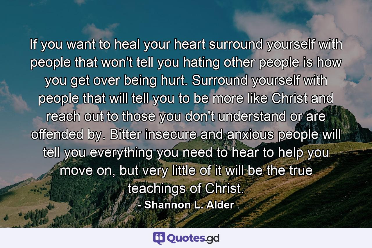 If you want to heal your heart surround yourself with people that won't tell you hating other people is how you get over being hurt. Surround yourself with people that will tell you to be more like Christ and reach out to those you don't understand or are offended by. Bitter insecure and anxious people will tell you everything you need to hear to help you move on, but very little of it will be the true teachings of Christ. - Quote by Shannon L. Alder