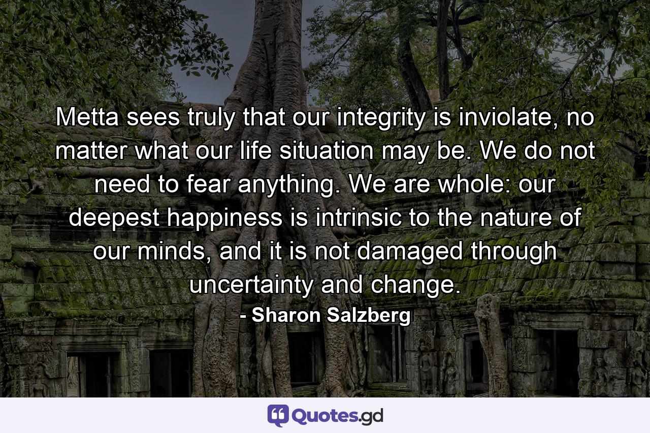 Metta sees truly that our integrity is inviolate, no matter what our life situation may be. We do not need to fear anything. We are whole: our deepest happiness is intrinsic to the nature of our minds, and it is not damaged through uncertainty and change. - Quote by Sharon Salzberg