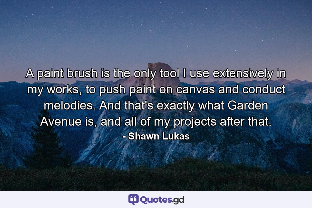 A paint brush is the only tool I use extensively in my works, to push paint on canvas and conduct melodies. And that's exactly what Garden Avenue is, and all of my projects after that. - Quote by Shawn Lukas