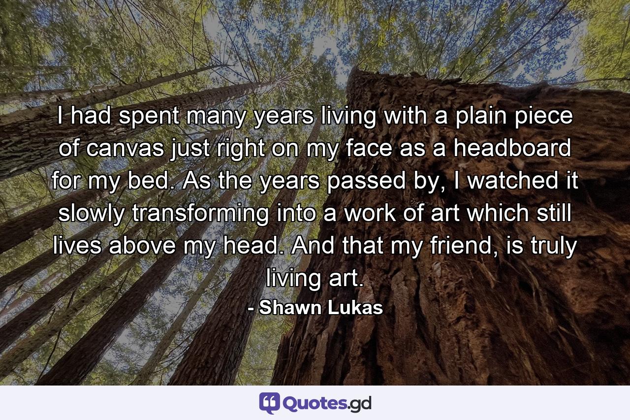 I had spent many years living with a plain piece of canvas just right on my face as a headboard for my bed. As the years passed by, I watched it slowly transforming into a work of art which still lives above my head. And that my friend, is truly living art. - Quote by Shawn Lukas