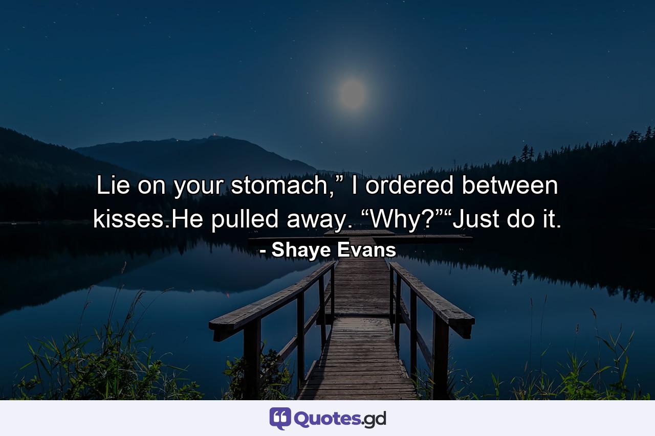 Lie on your stomach,” I ordered between kisses.He pulled away. “Why?”“Just do it. - Quote by Shaye Evans