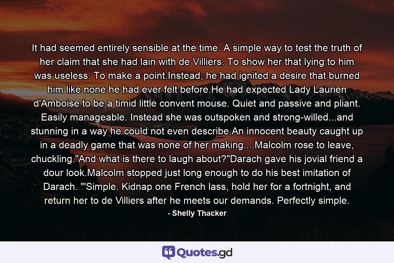 It had seemed entirely sensible at the time. A simple way to test the truth of her claim that she had lain with de Villiers. To show her that lying to him was useless. To make a point.Instead, he had ignited a desire that burned him like none he had ever felt before.He had expected Lady Laurien d'Amboise to be a timid little convent mouse. Quiet and passive and pliant. Easily manageable. Instead she was outspoken and strong-willed...and stunning in a way he could not even describe.An innocent beauty caught up in a deadly game that was none of her making....Malcolm rose to leave, chuckling.