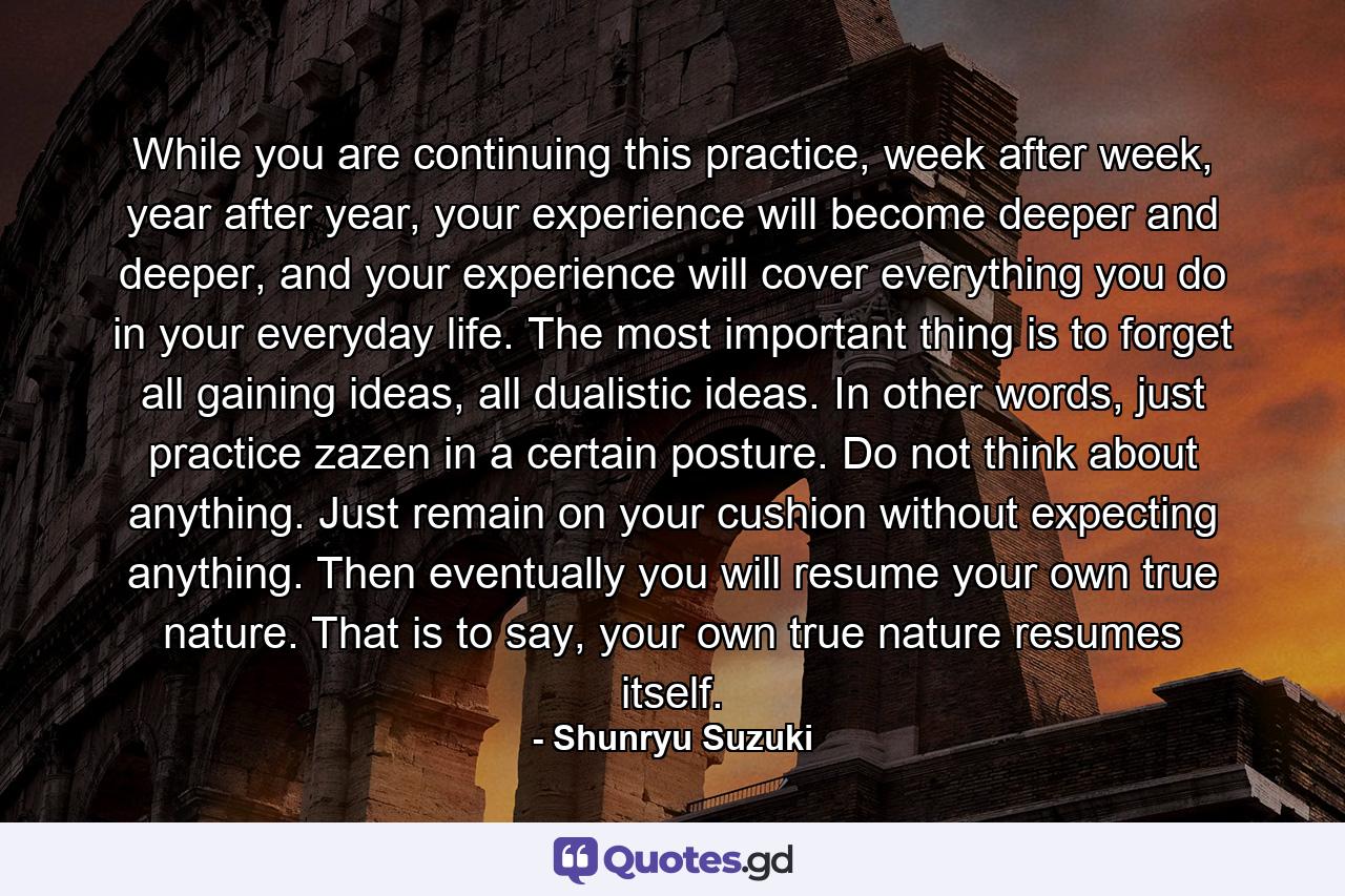 While you are continuing this practice, week after week, year after year, your experience will become deeper and deeper, and your experience will cover everything you do in your everyday life. The most important thing is to forget all gaining ideas, all dualistic ideas. In other words, just practice zazen in a certain posture. Do not think about anything. Just remain on your cushion without expecting anything. Then eventually you will resume your own true nature. That is to say, your own true nature resumes itself. - Quote by Shunryu Suzuki