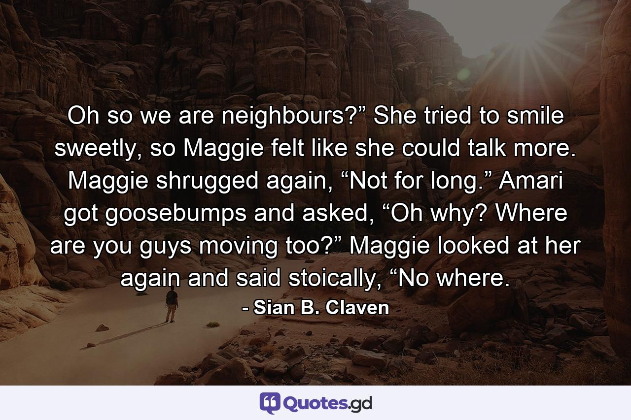 Oh so we are neighbours?” She tried to smile sweetly, so Maggie felt like she could talk more. Maggie shrugged again, “Not for long.” Amari got goosebumps and asked, “Oh why? Where are you guys moving too?” Maggie looked at her again and said stoically, “No where. - Quote by Sian B. Claven