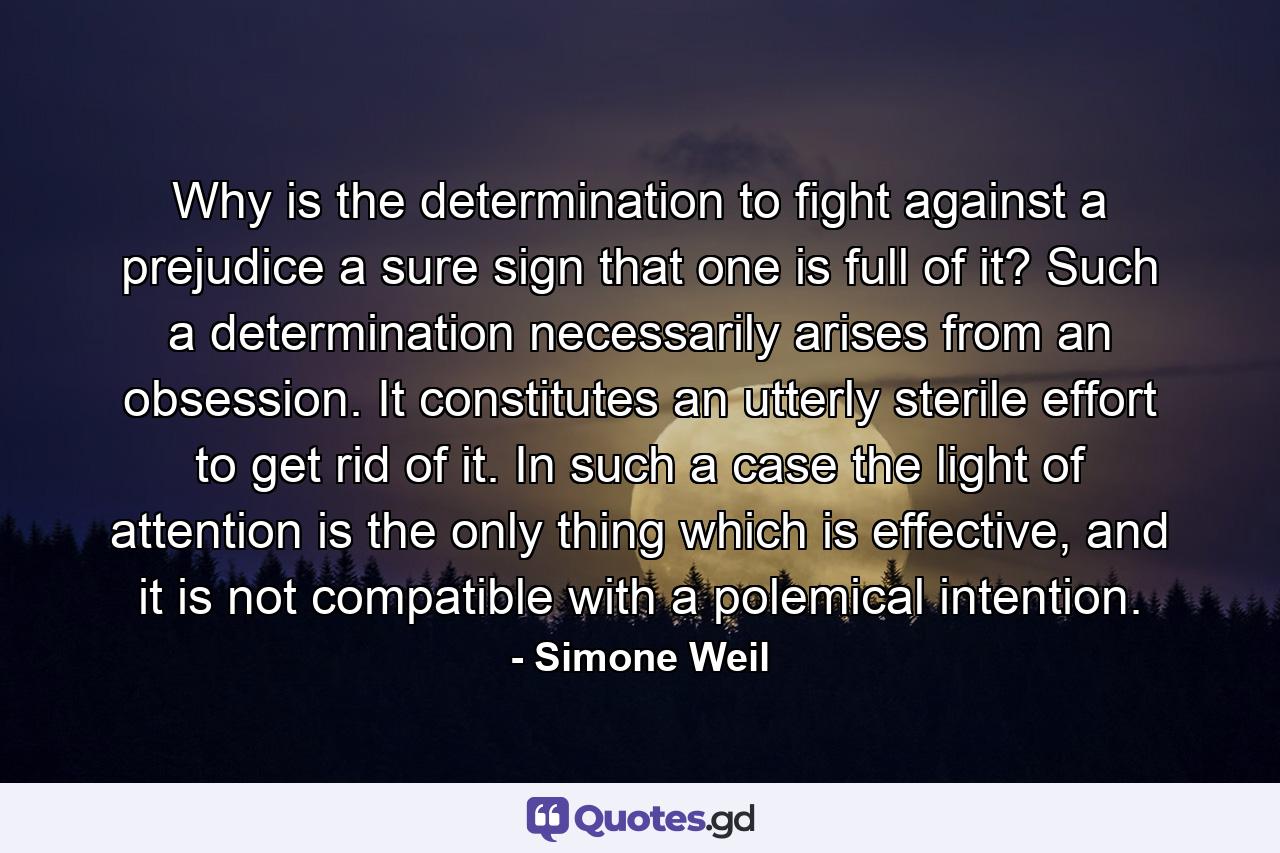 Why is the determination to fight against a prejudice a sure sign that one is full of it? Such a determination necessarily arises from an obsession. It constitutes an utterly sterile effort to get rid of it. In such a case the light of attention is the only thing which is effective, and it is not compatible with a polemical intention. - Quote by Simone Weil