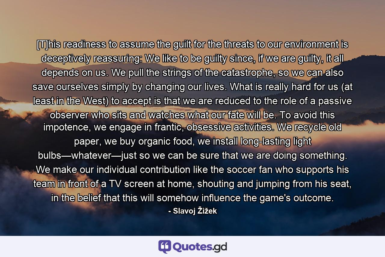 [T]his readiness to assume the guilt for the threats to our environment is deceptively reassuring: We like to be guilty since, if we are guilty, it all depends on us. We pull the strings of the catastrophe, so we can also save ourselves simply by changing our lives. What is really hard for us (at least in the West) to accept is that we are reduced to the role of a passive observer who sits and watches what our fate will be. To avoid this impotence, we engage in frantic, obsessive activities. We recycle old paper, we buy organic food, we install long-lasting light bulbs—whatever—just so we can be sure that we are doing something. We make our individual contribution like the soccer fan who supports his team in front of a TV screen at home, shouting and jumping from his seat, in the belief that this will somehow influence the game's outcome. - Quote by Slavoj Žižek