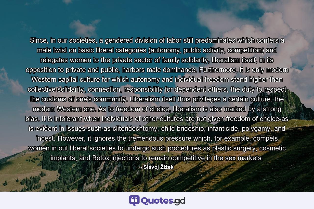 Since, in our societies, a gendered division of labor still predominates which confers a male twist on basic liberal categories (autonomy, public activity, competition) and relegates women to the private sector of family solidarity, liberalism itself, in its opposition to private and public, harbors male dominance. Furthermore, it is only modern Western capital culture for which autonomy and individual freedom stand higher than collective solidarity, connection, responsibility for dependent others, the duty to respect the customs of one's community. Liberalism itself thus privileges a certain culture: the modern Western one. As to freedom of choice, liberalism is also marked by a strong bias. It is intolerant when individuals of other cultures are not given freedom of choice-as is evident in issues such as clitoridechtomy, child brideship, infanticide, polygamy, and incest. However, it ignores the tremendous pressure which, for example, compels women in out liberal societies to undergo such procedures as plastic surgery, cosmetic implants, and Botox injections to remain competitive in the sex markets. - Quote by Slavoj Žižek