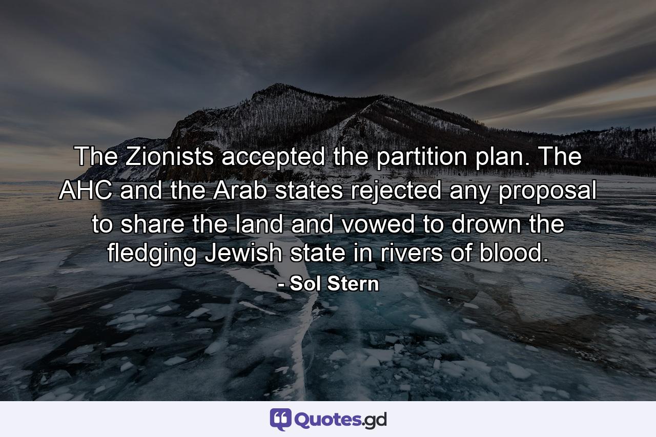 The Zionists accepted the partition plan. The AHC and the Arab states rejected any proposal to share the land and vowed to drown the fledging Jewish state in rivers of blood. - Quote by Sol Stern