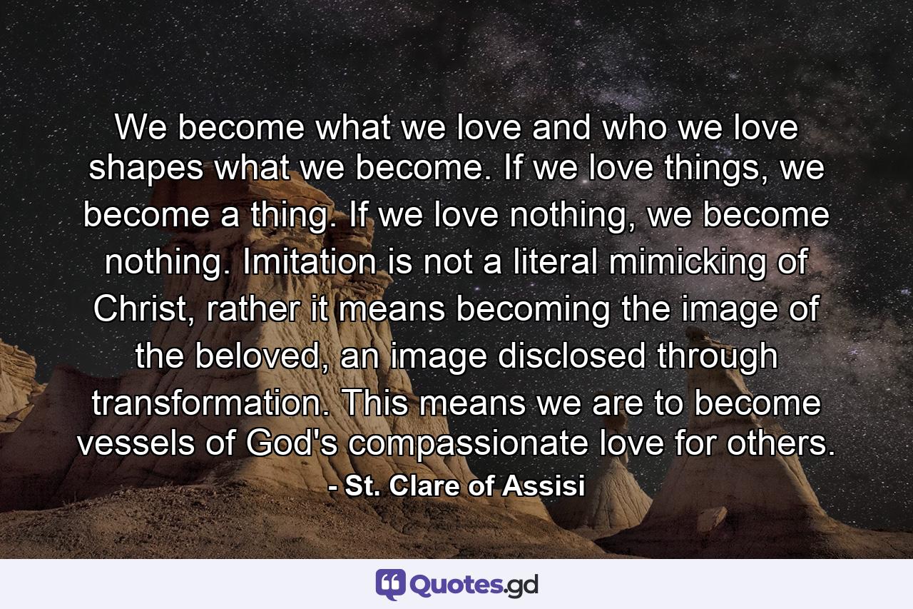 We become what we love and who we love shapes what we become. If we love things, we become a thing. If we love nothing, we become nothing. Imitation is not a literal mimicking of Christ, rather it means becoming the image of the beloved, an image disclosed through transformation. This means we are to become vessels of God's compassionate love for others. - Quote by St. Clare of Assisi