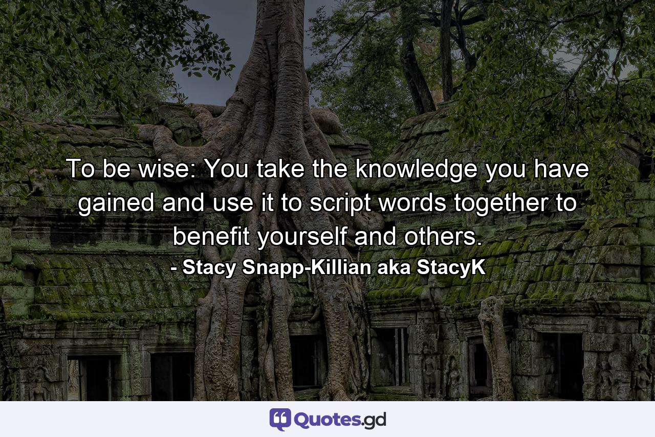 To be wise: You take the knowledge you have gained and use it to script words together to benefit yourself and others. - Quote by Stacy Snapp-Killian aka StacyK