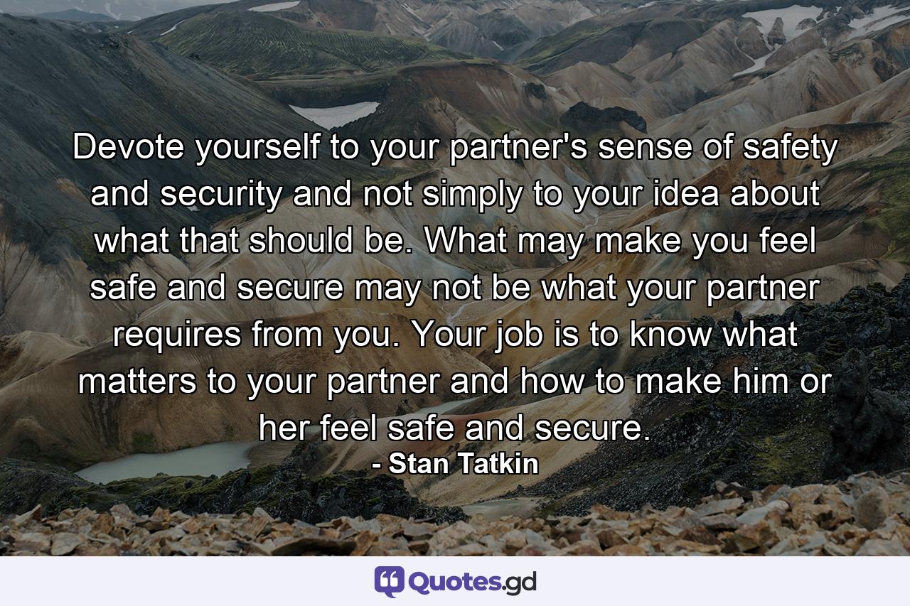 Devote yourself to your partner's sense of safety and security and not simply to your idea about what that should be. What may make you feel safe and secure may not be what your partner requires from you. Your job is to know what matters to your partner and how to make him or her feel safe and secure. - Quote by Stan Tatkin