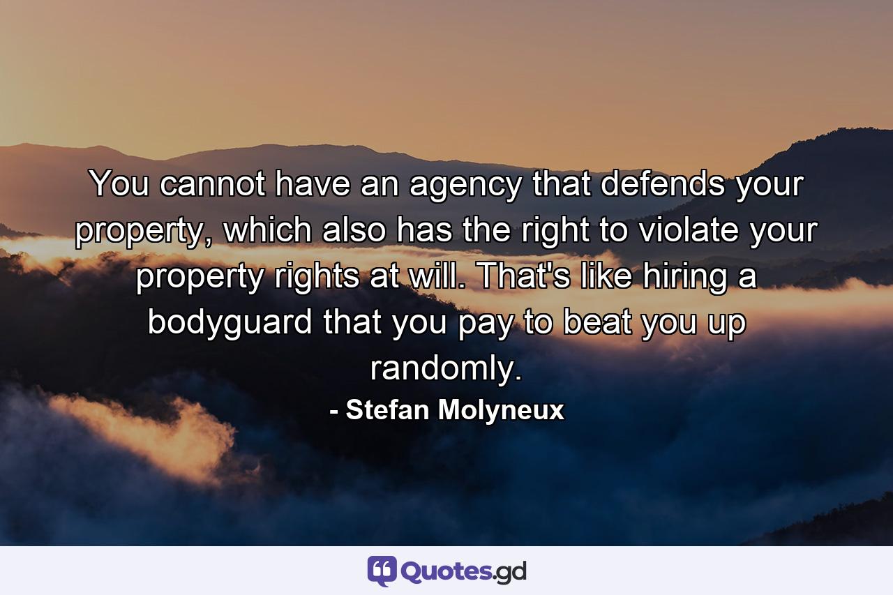 You cannot have an agency that defends your property, which also has the right to violate your property rights at will. That's like hiring a bodyguard that you pay to beat you up randomly. - Quote by Stefan Molyneux