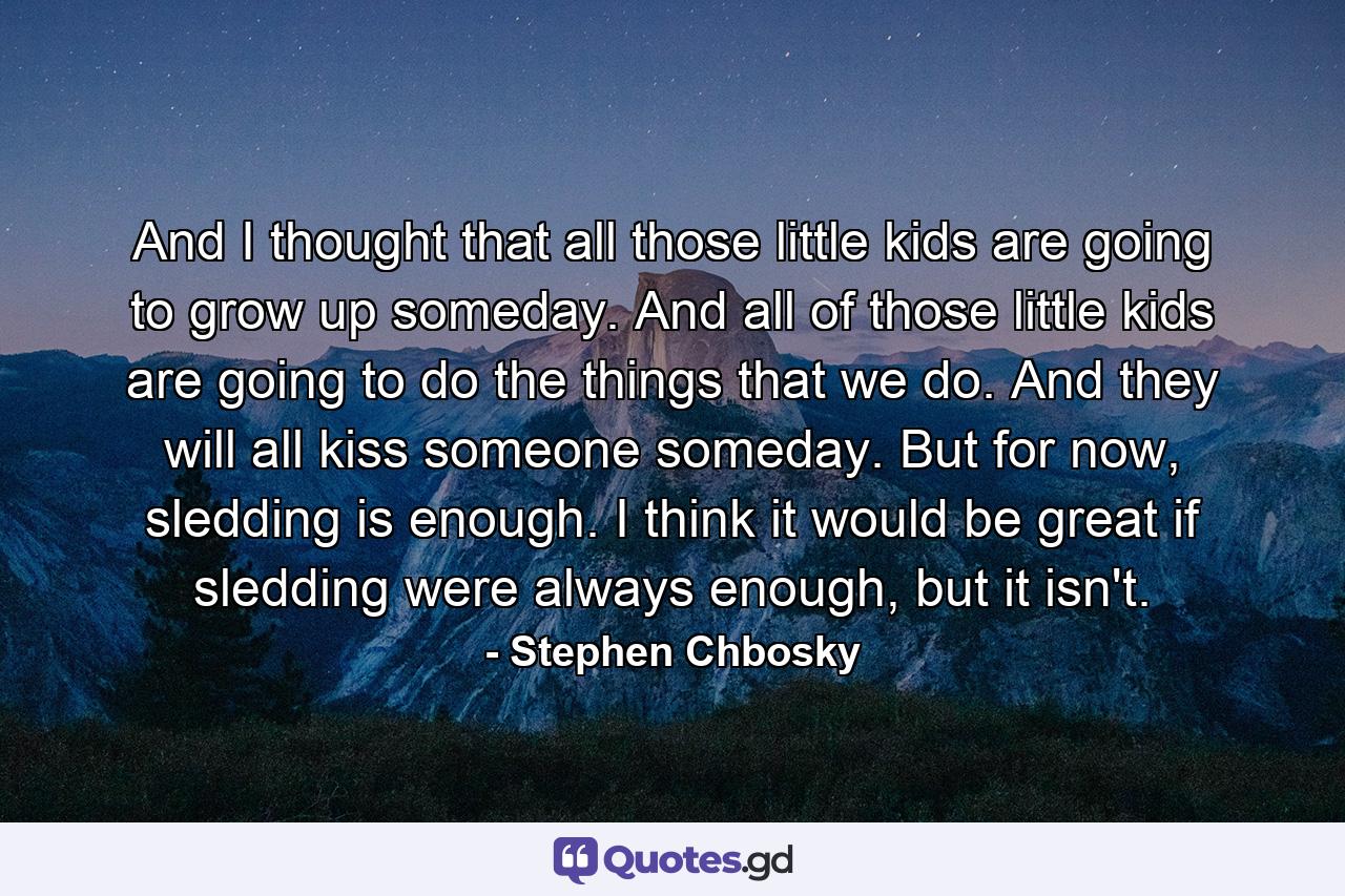 And I thought that all those little kids are going to grow up someday. And all of those little kids are going to do the things that we do. And they will all kiss someone someday. But for now, sledding is enough. I think it would be great if sledding were always enough, but it isn't. - Quote by Stephen Chbosky