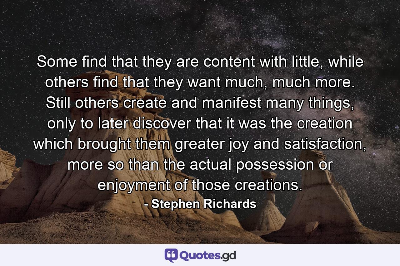 Some find that they are content with little, while others find that they want much, much more. Still others create and manifest many things, only to later discover that it was the creation which brought them greater joy and satisfaction, more so than the actual possession or enjoyment of those creations. - Quote by Stephen Richards