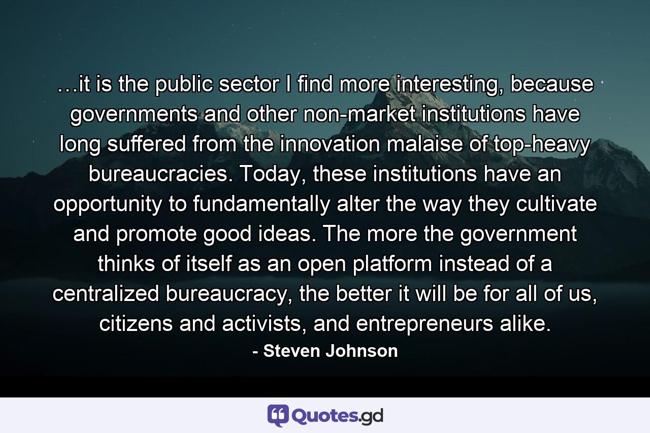 …it is the public sector I find more interesting, because governments and other non-market institutions have long suffered from the innovation malaise of top-heavy bureaucracies. Today, these institutions have an opportunity to fundamentally alter the way they cultivate and promote good ideas. The more the government thinks of itself as an open platform instead of a centralized bureaucracy, the better it will be for all of us, citizens and activists, and entrepreneurs alike. - Quote by Steven Johnson