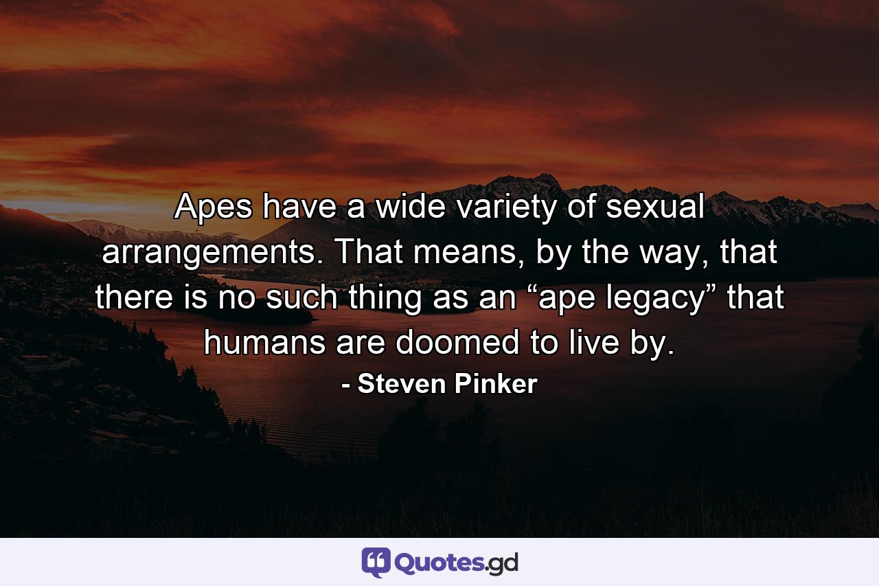 Apes have a wide variety of sexual arrangements. That means, by the way, that there is no such thing as an “ape legacy” that humans are doomed to live by. - Quote by Steven Pinker