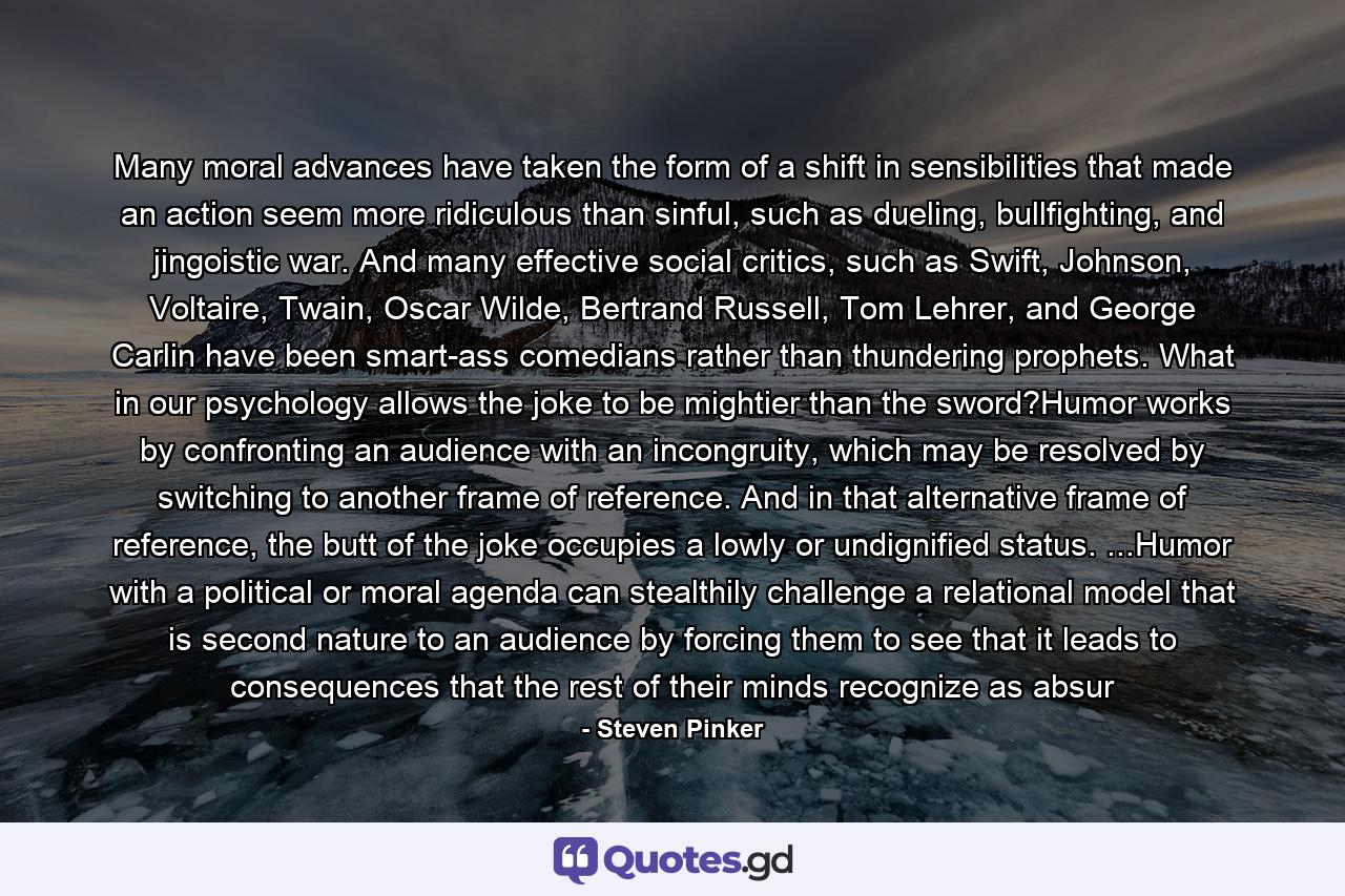 Many moral advances have taken the form of a shift in sensibilities that made an action seem more ridiculous than sinful, such as dueling, bullfighting, and jingoistic war. And many effective social critics, such as Swift, Johnson, Voltaire, Twain, Oscar Wilde, Bertrand Russell, Tom Lehrer, and George Carlin have been smart-ass comedians rather than thundering prophets. What in our psychology allows the joke to be mightier than the sword?Humor works by confronting an audience with an incongruity, which may be resolved by switching to another frame of reference. And in that alternative frame of reference, the butt of the joke occupies a lowly or undignified status. ...Humor with a political or moral agenda can stealthily challenge a relational model that is second nature to an audience by forcing them to see that it leads to consequences that the rest of their minds recognize as absur - Quote by Steven Pinker