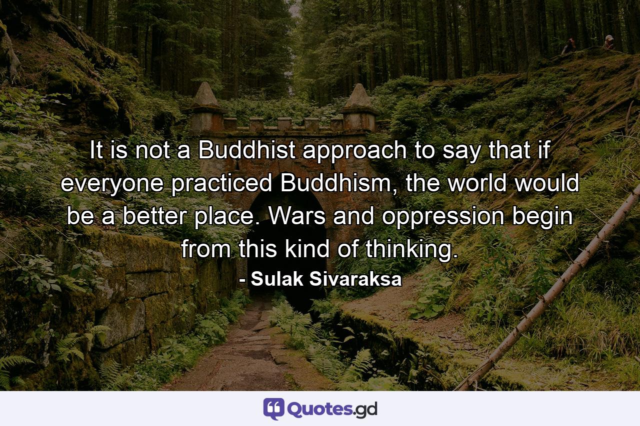 It is not a Buddhist approach to say that if everyone practiced Buddhism, the world would be a better place. Wars and oppression begin from this kind of thinking. - Quote by Sulak Sivaraksa