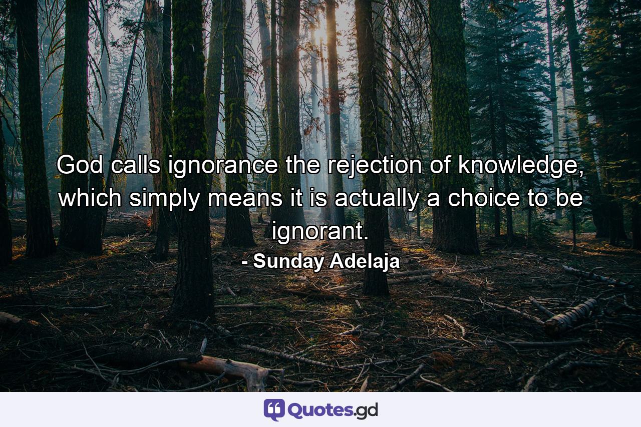 God calls ignorance the rejection of knowledge, which simply means it is actually a choice to be ignorant. - Quote by Sunday Adelaja