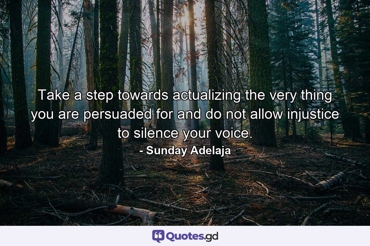 Take a step towards actualizing the very thing you are persuaded for and do not allow injustice to silence your voice. - Quote by Sunday Adelaja