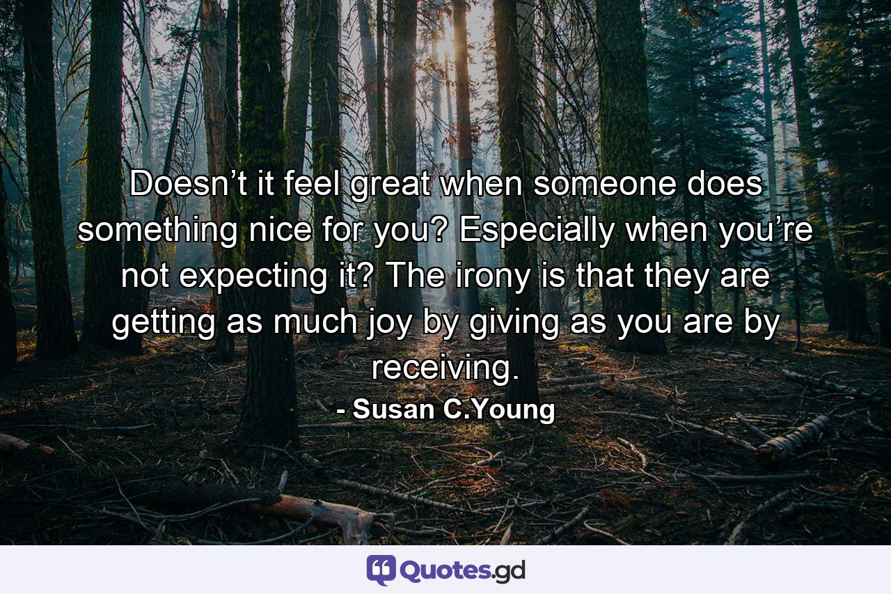 Doesn’t it feel great when someone does something nice for you? Especially when you’re not expecting it? The irony is that they are getting as much joy by giving as you are by receiving. - Quote by Susan C.Young