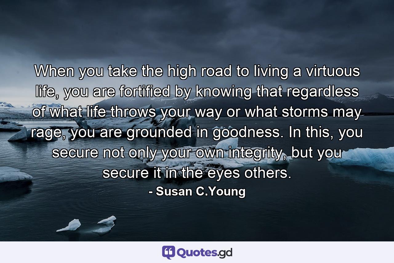 When you take the high road to living a virtuous life, you are fortified by knowing that regardless of what life throws your way or what storms may rage, you are grounded in goodness. In this, you secure not only your own integrity, but you secure it in the eyes others. - Quote by Susan C.Young