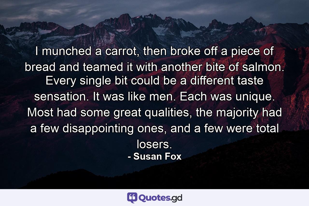 I munched a carrot, then broke off a piece of bread and teamed it with another bite of salmon. Every single bit could be a different taste sensation. It was like men. Each was unique. Most had some great qualities, the majority had a few disappointing ones, and a few were total losers. - Quote by Susan Fox