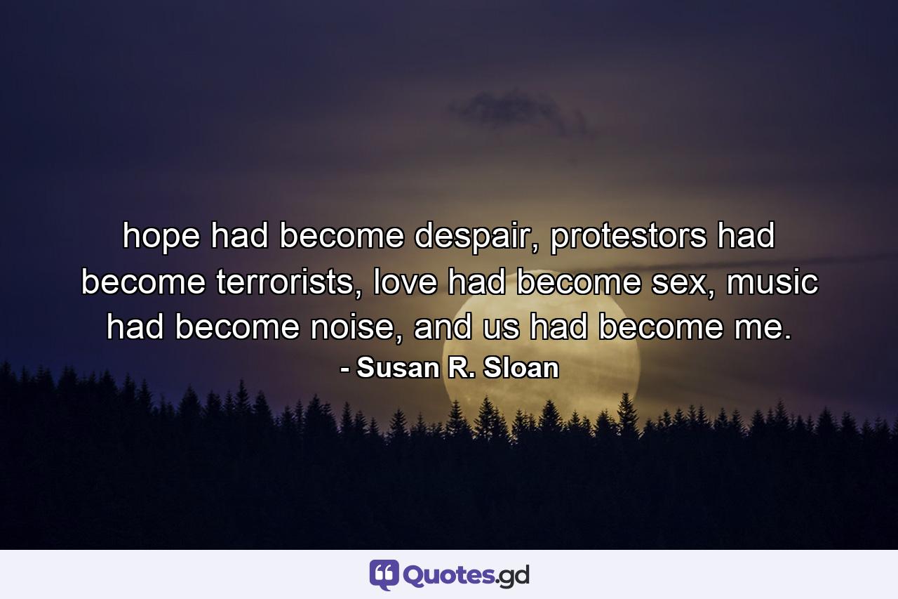 hope had become despair, protestors had become terrorists, love had become sex, music had become noise, and us had become me. - Quote by Susan R. Sloan