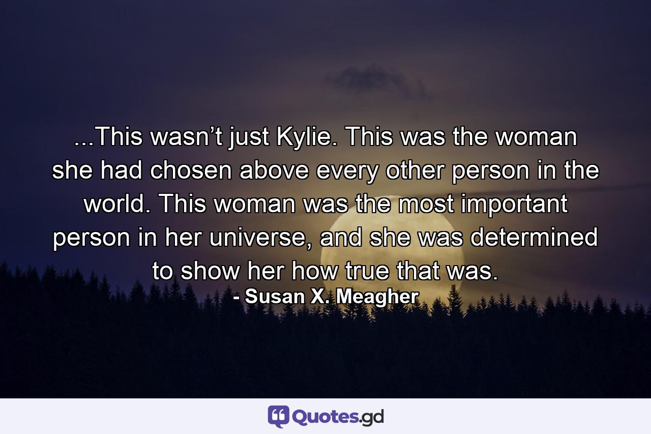 ...This wasn’t just Kylie. This was the woman she had chosen above every other person in the world. This woman was the most important person in her universe, and she was determined to show her how true that was. - Quote by Susan X. Meagher