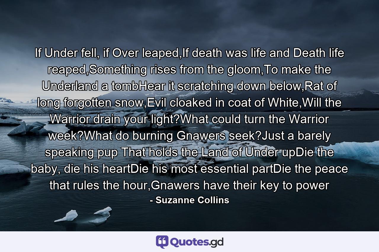 If Under fell, if Over leaped,If death was life and Death life reaped,Something rises from the gloom,To make the Underland a tombHear it scratching down below,Rat of long forgotten snow,Evil cloaked in coat of White,Will the Warrior drain your light?What could turn the Warrior week?What do burning Gnawers seek?Just a barely speaking pup That holds the Land of Under upDie the baby, die his heartDie his most essential partDie the peace that rules the hour,Gnawers have their key to power - Quote by Suzanne Collins