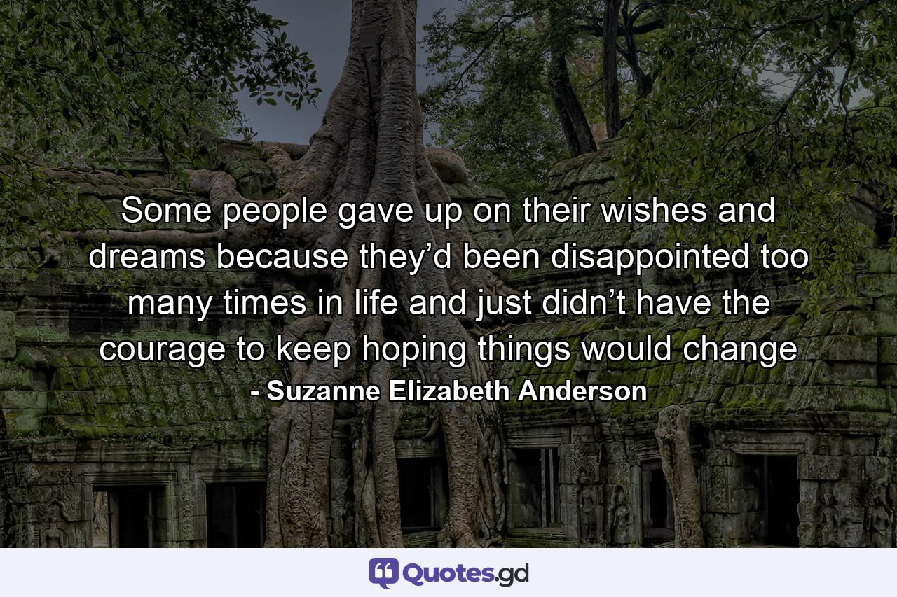 Some people gave up on their wishes and dreams because they’d been disappointed too many times in life and just didn’t have the courage to keep hoping things would change - Quote by Suzanne Elizabeth Anderson