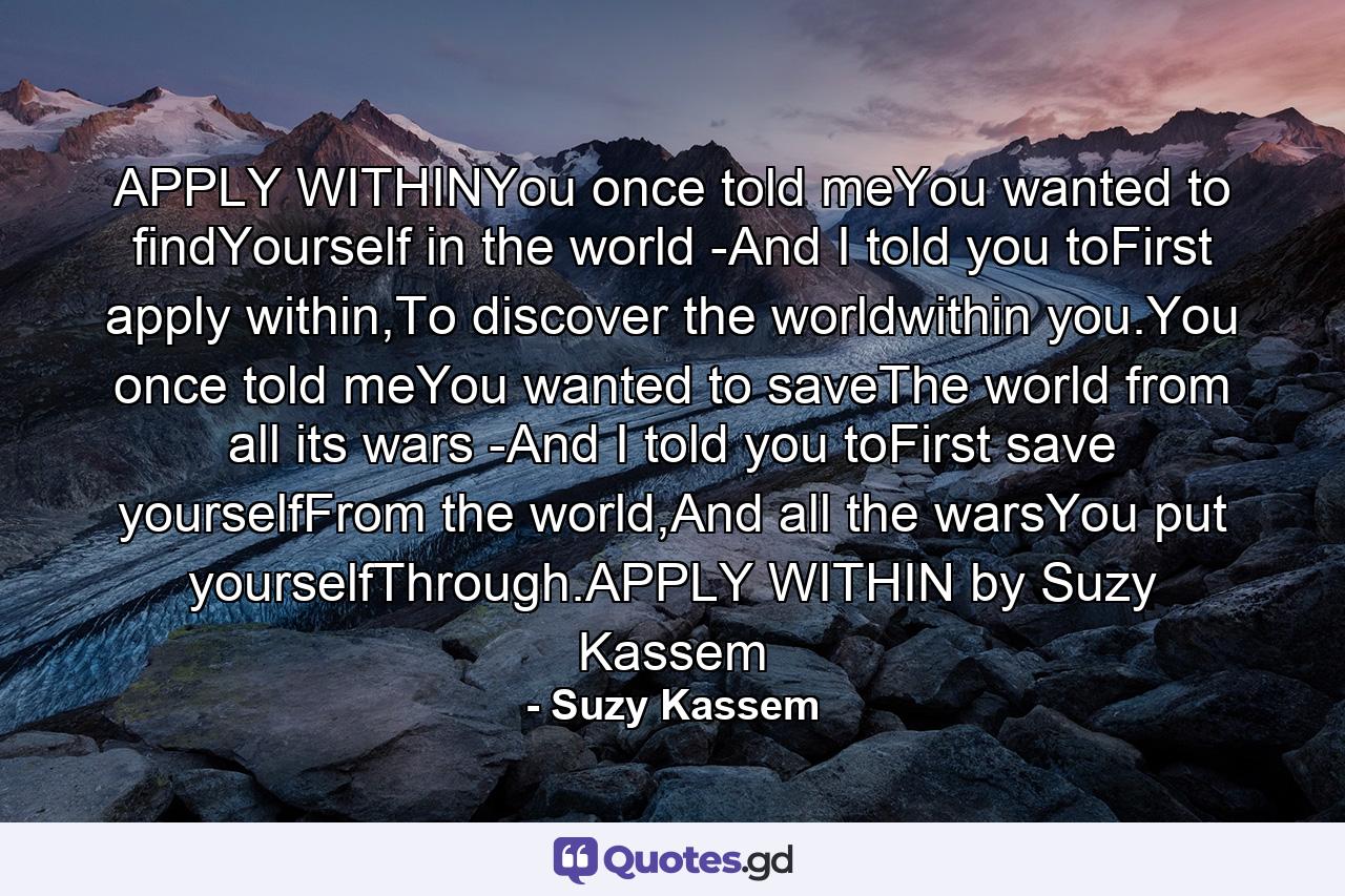 APPLY WITHINYou once told meYou wanted to findYourself in the world -And I told you toFirst apply within,To discover the worldwithin you.You once told meYou wanted to saveThe world from all its wars -And I told you toFirst save yourselfFrom the world,And all the warsYou put yourselfThrough.APPLY WITHIN by Suzy Kassem - Quote by Suzy Kassem