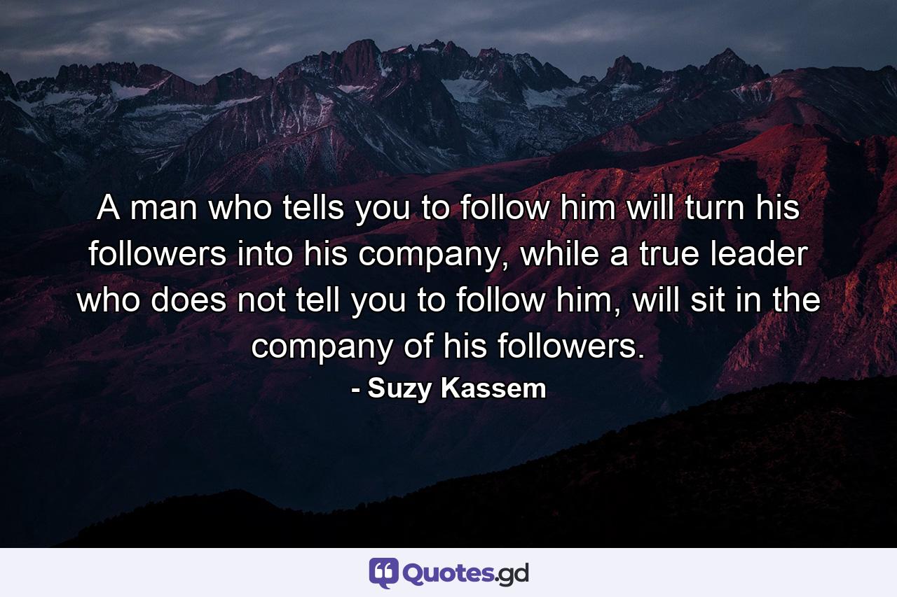 A man who tells you to follow him will turn his followers into his company, while a true leader who does not tell you to follow him, will sit in the company of his followers. - Quote by Suzy Kassem