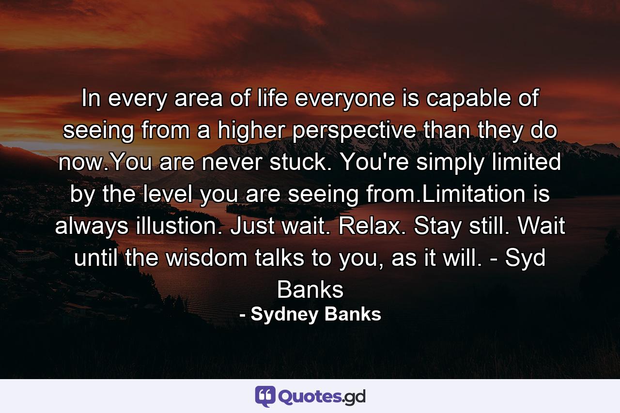 In every area of life everyone is capable of seeing from a higher perspective than they do now.You are never stuck. You're simply limited by the level you are seeing from.Limitation is always illustion. Just wait. Relax. Stay still. Wait until the wisdom talks to you, as it will. - Syd Banks - Quote by Sydney Banks