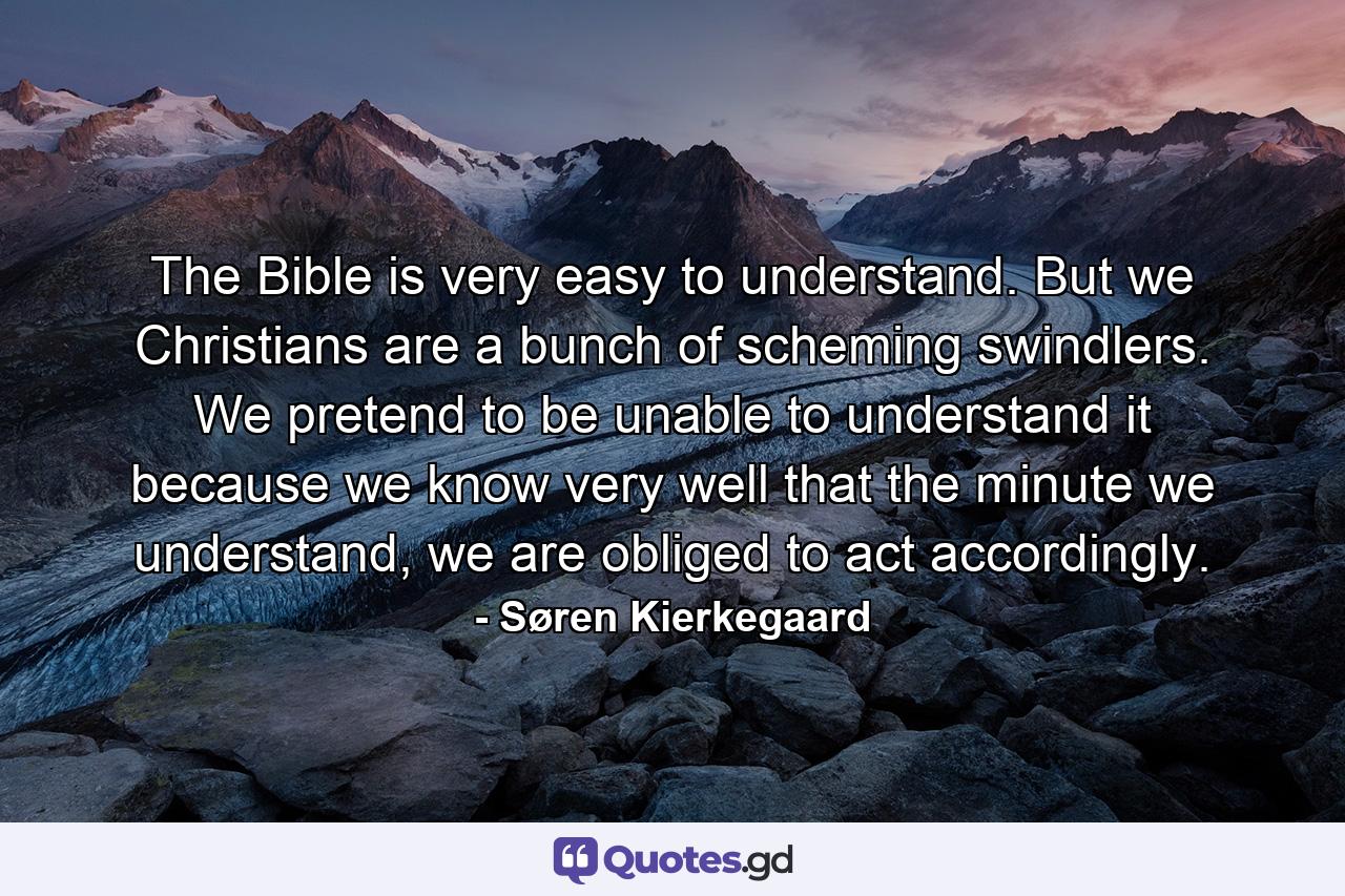 The Bible is very easy to understand. But we Christians are a bunch of scheming swindlers. We pretend to be unable to understand it because we know very well that the minute we understand, we are obliged to act accordingly. - Quote by Søren Kierkegaard