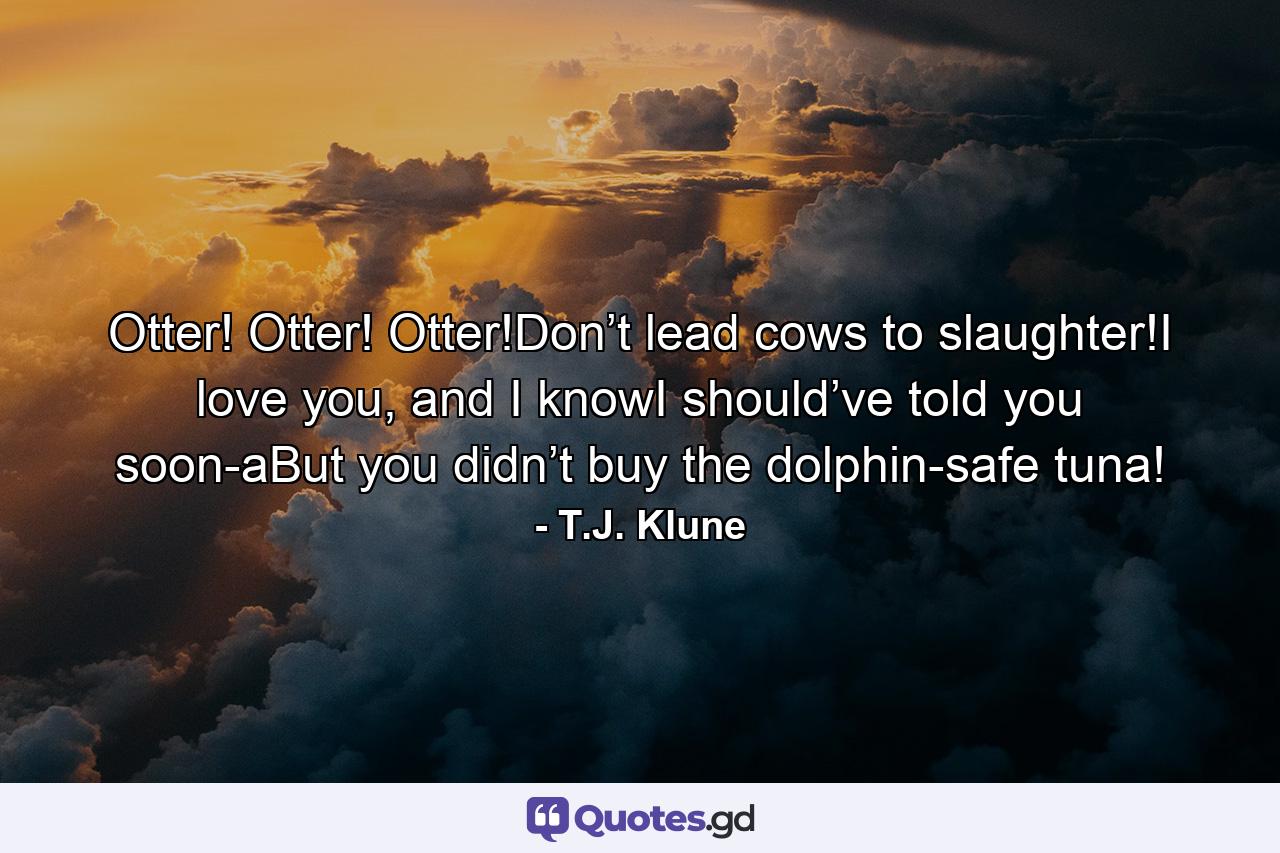 Otter! Otter! Otter!Don’t lead cows to slaughter!I love you, and I knowI should’ve told you soon-aBut you didn’t buy the dolphin-safe tuna! - Quote by T.J. Klune