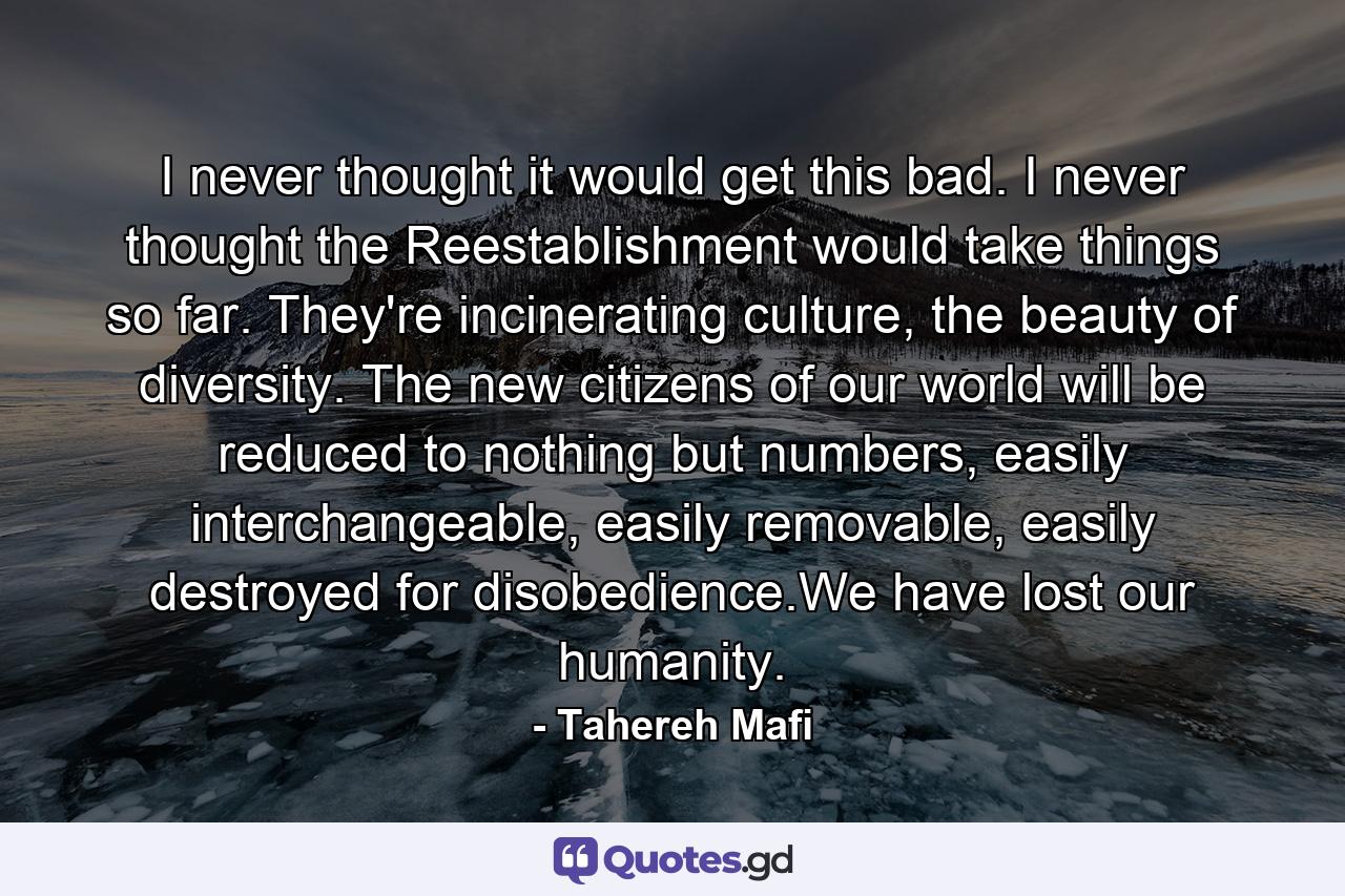 I never thought it would get this bad. I never thought the Reestablishment would take things so far. They're incinerating culture, the beauty of diversity. The new citizens of our world will be reduced to nothing but numbers, easily interchangeable, easily removable, easily destroyed for disobedience.We have lost our humanity. - Quote by Tahereh Mafi