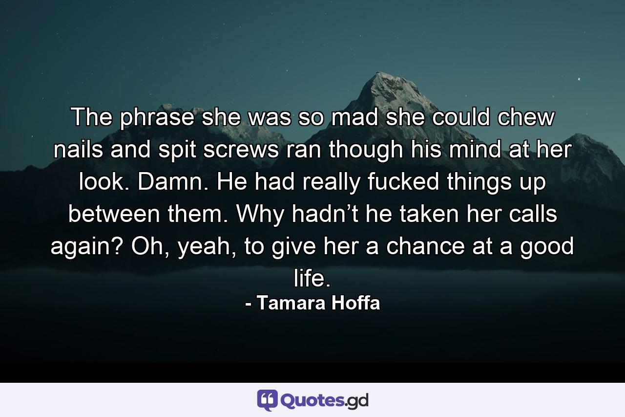 The phrase she was so mad she could chew nails and spit screws ran though his mind at her look. Damn. He had really fucked things up between them. Why hadn’t he taken her calls again? Oh, yeah, to give her a chance at a good life. - Quote by Tamara Hoffa