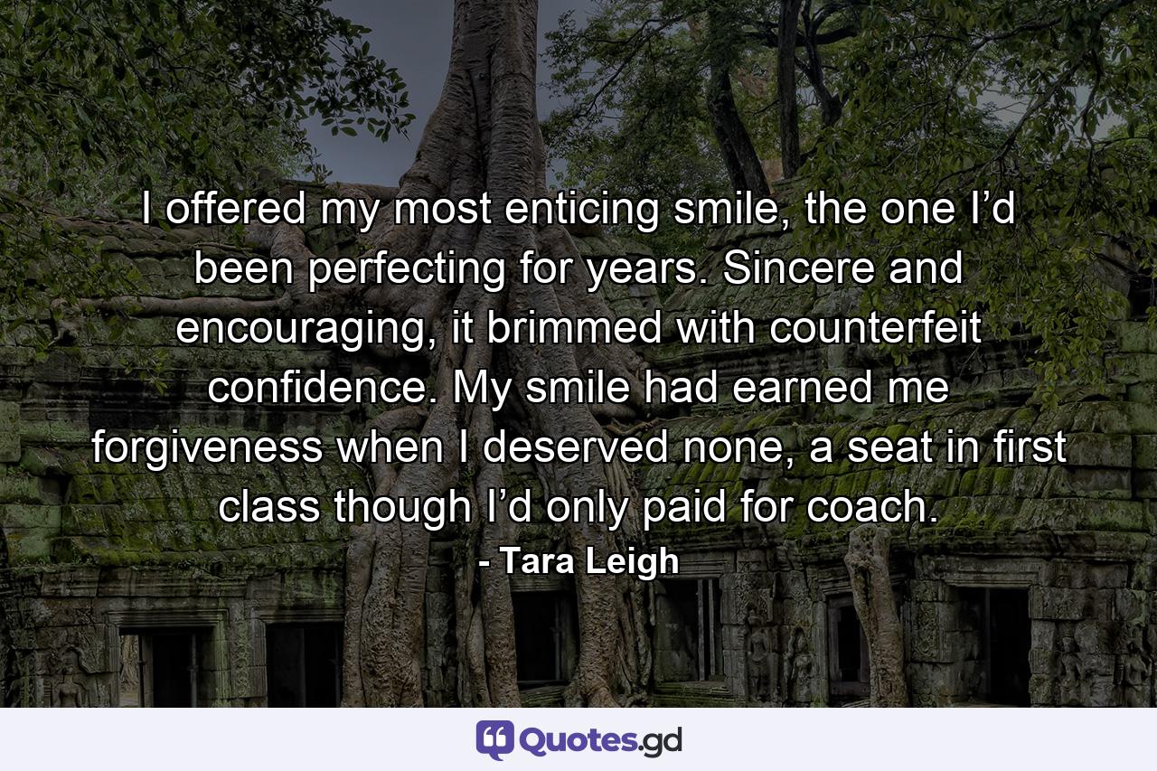 I offered my most enticing smile, the one I’d been perfecting for years. Sincere and encouraging, it brimmed with counterfeit confidence. My smile had earned me forgiveness when I deserved none, a seat in first class though I’d only paid for coach. - Quote by Tara Leigh