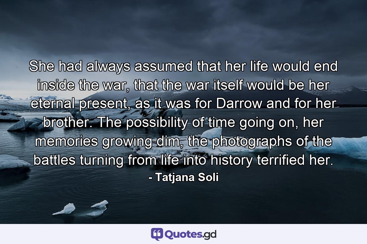 She had always assumed that her life would end inside the war, that the war itself would be her eternal present, as it was for Darrow and for her brother. The possibility of time going on, her memories growing dim, the photographs of the battles turning from life into history terrified her. - Quote by Tatjana Soli