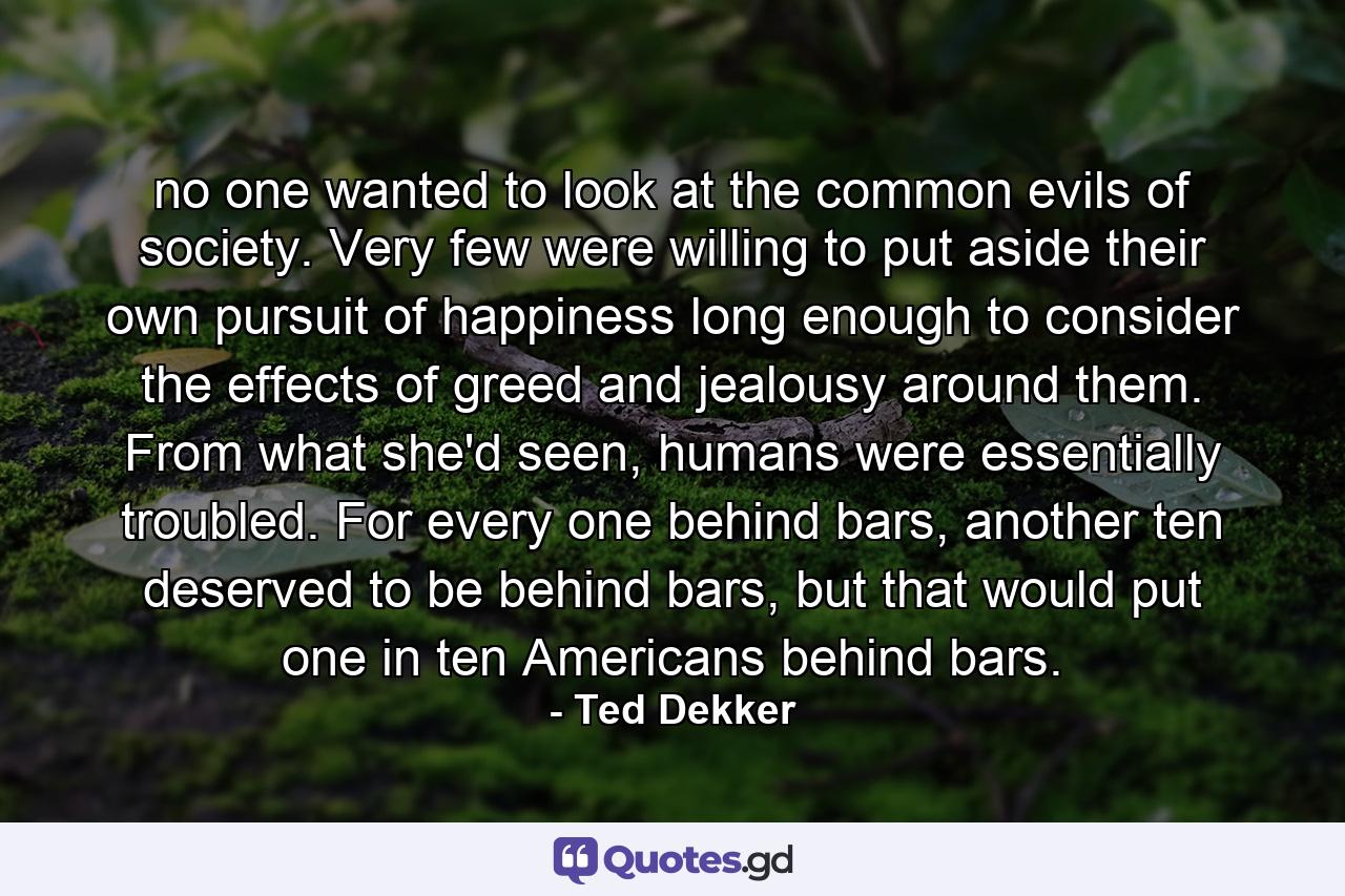 no one wanted to look at the common evils of society. Very few were willing to put aside their own pursuit of happiness long enough to consider the effects of greed and jealousy around them. From what she'd seen, humans were essentially troubled. For every one behind bars, another ten deserved to be behind bars, but that would put one in ten Americans behind bars. - Quote by Ted Dekker