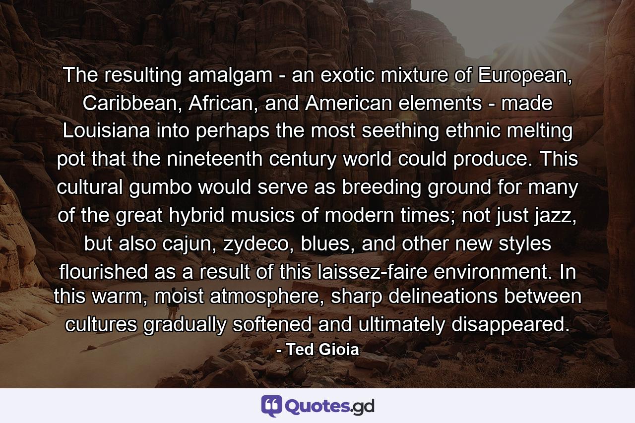 The resulting amalgam - an exotic mixture of European, Caribbean, African, and American elements - made Louisiana into perhaps the most seething ethnic melting pot that the nineteenth century world could produce. This cultural gumbo would serve as breeding ground for many of the great hybrid musics of modern times; not just jazz, but also cajun, zydeco, blues, and other new styles flourished as a result of this laissez-faire environment. In this warm, moist atmosphere, sharp delineations between cultures gradually softened and ultimately disappeared. - Quote by Ted Gioia