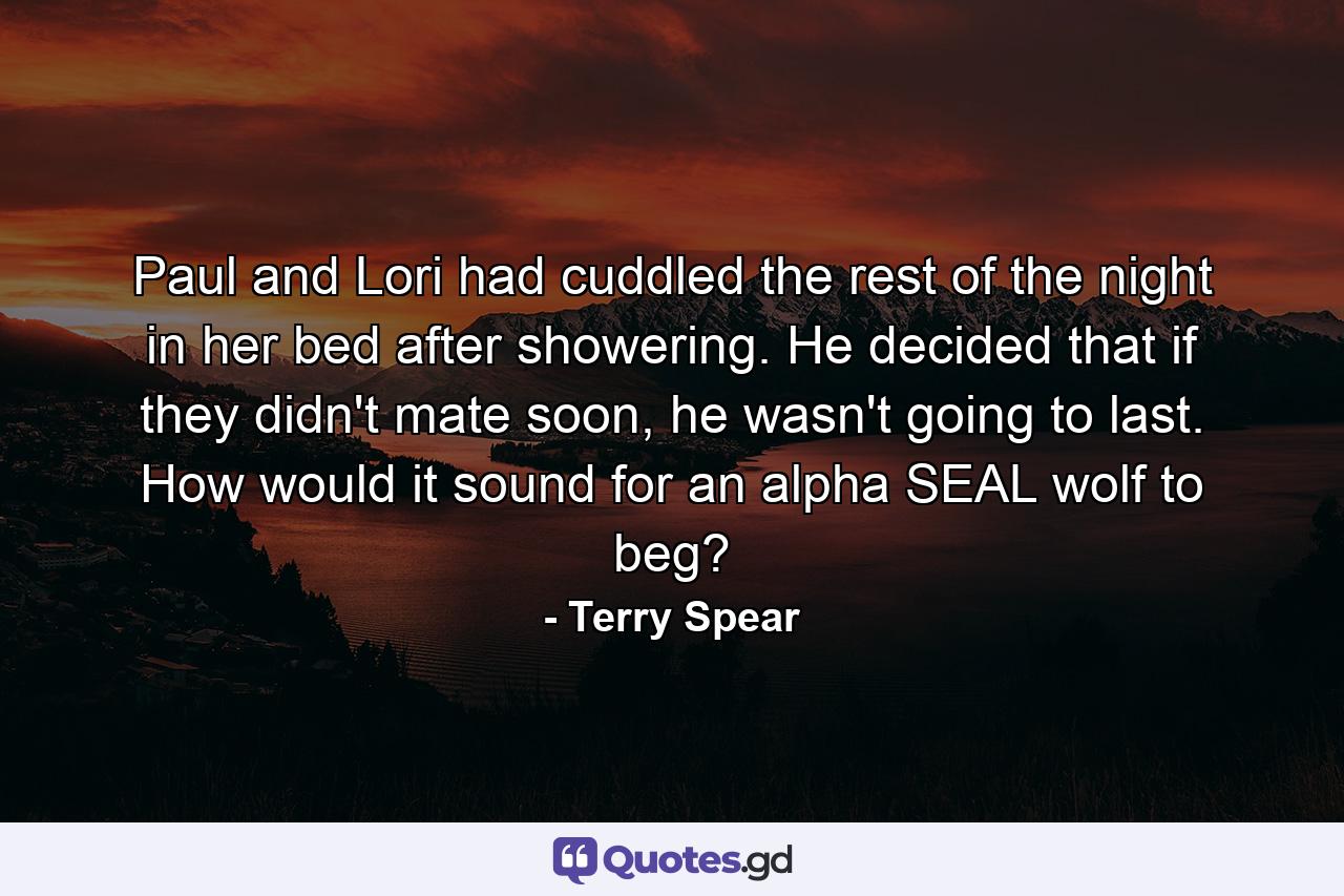 Paul and Lori had cuddled the rest of the night in her bed after showering. He decided that if they didn't mate soon, he wasn't going to last. How would it sound for an alpha SEAL wolf to beg? - Quote by Terry Spear