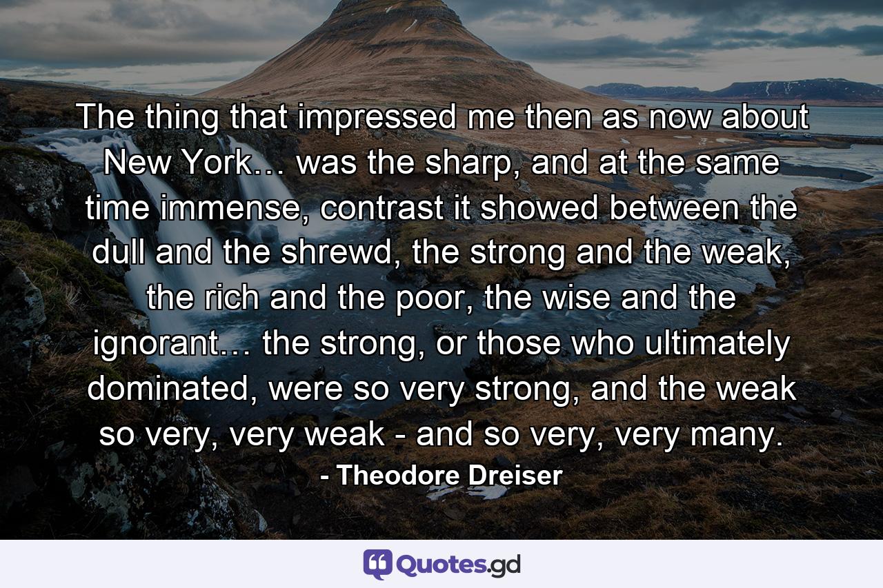 The thing that impressed me then as now about New York… was the sharp, and at the same time immense, contrast it showed between the dull and the shrewd, the strong and the weak, the rich and the poor, the wise and the ignorant… the strong, or those who ultimately dominated, were so very strong, and the weak so very, very weak - and so very, very many. - Quote by Theodore Dreiser